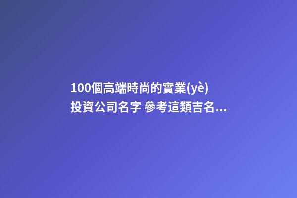 100個高端時尚的實業(yè)投資公司名字 參考這類吉名靠譜-第1張-公司起名-玄機(jī)派